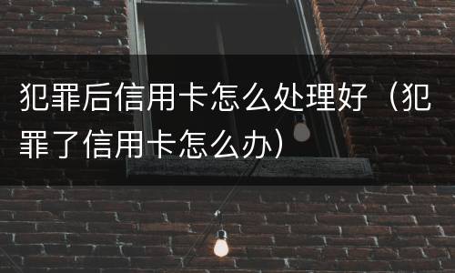 犯罪后信用卡怎么处理好（犯罪了信用卡怎么办）