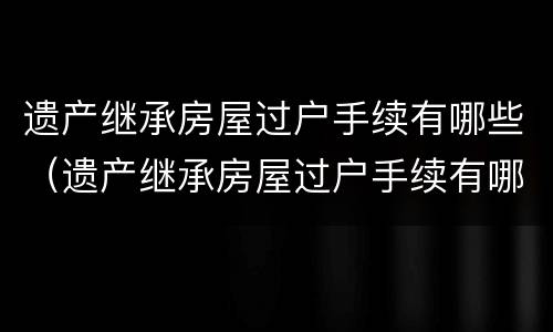 遗产继承房屋过户手续有哪些（遗产继承房屋过户手续有哪些费用）
