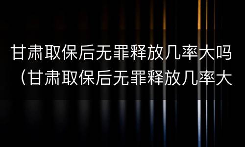 甘肃取保后无罪释放几率大吗（甘肃取保后无罪释放几率大吗现在）
