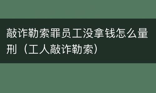 敲诈勒索罪员工没拿钱怎么量刑（工人敲诈勒索）