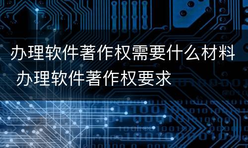 办理软件著作权需要什么材料 办理软件著作权要求