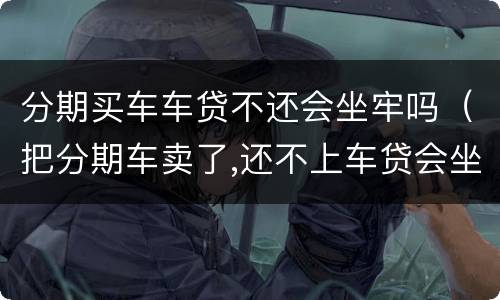 分期买车车贷不还会坐牢吗（把分期车卖了,还不上车贷会坐牢吗）