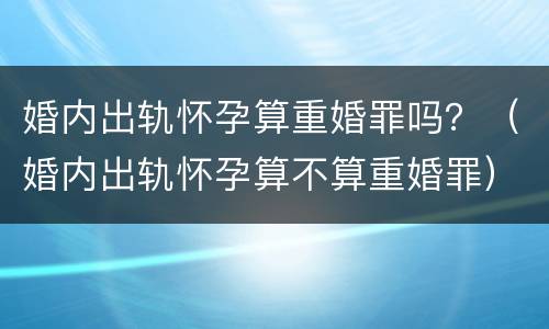 婚内出轨怀孕算重婚罪吗？（婚内出轨怀孕算不算重婚罪）