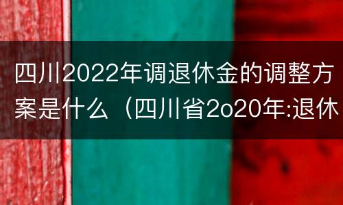 四川2022年调退休金的调整方案是什么（四川省2o20年:退休金上调方案怎么样?）