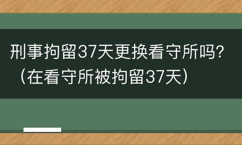 刑事拘留37天更换看守所吗？（在看守所被拘留37天）