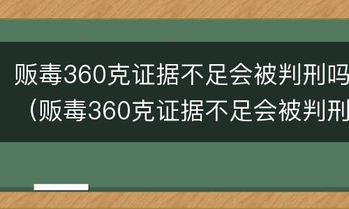贩毒360克证据不足会被判刑吗（贩毒360克证据不足会被判刑吗知乎）