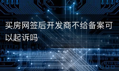 买房网签后开发商不给备案可以起诉吗