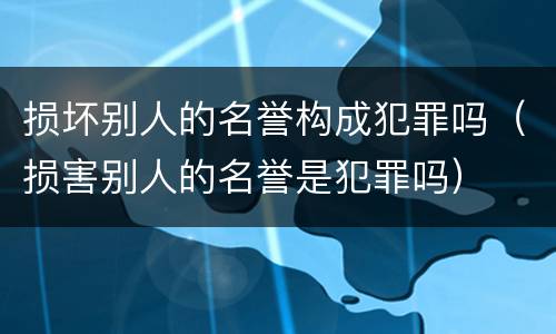 损坏别人的名誉构成犯罪吗（损害别人的名誉是犯罪吗）