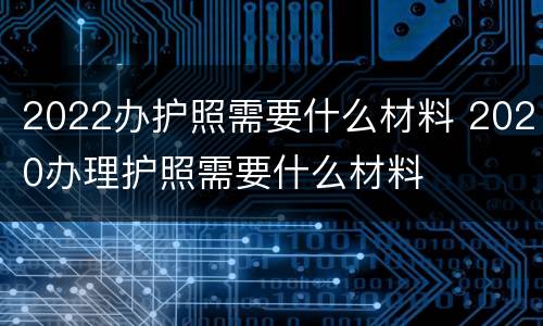 2022办护照需要什么材料 2020办理护照需要什么材料
