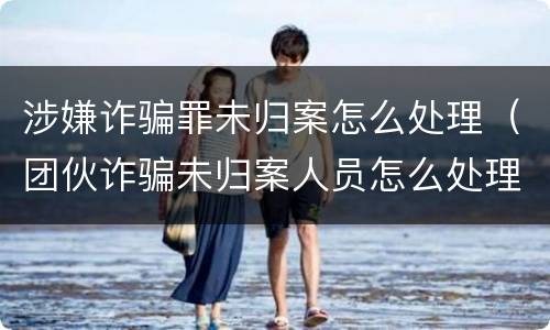 涉嫌诈骗罪未归案怎么处理（团伙诈骗未归案人员怎么处理）