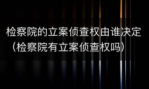 检察院的立案侦查权由谁决定（检察院有立案侦查权吗）