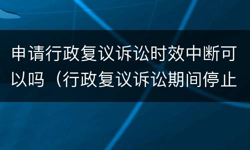 申请行政复议诉讼时效中断可以吗（行政复议诉讼期间停止执行吗）