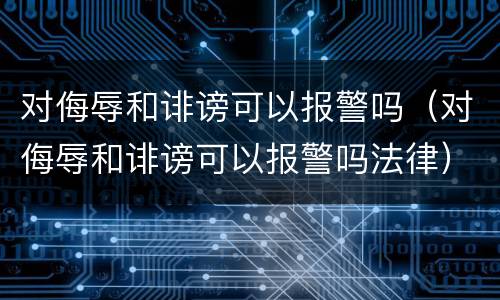 对侮辱和诽谤可以报警吗（对侮辱和诽谤可以报警吗法律）