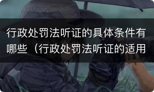 行政处罚法听证的具体条件有哪些（行政处罚法听证的适用范围及程序）
