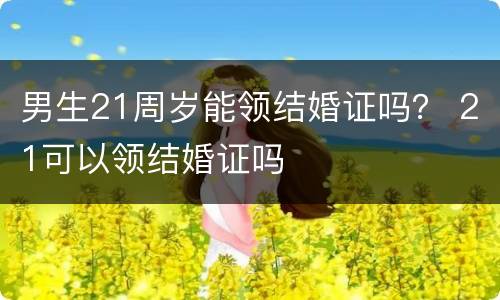 男生21周岁能领结婚证吗？ 21可以领结婚证吗