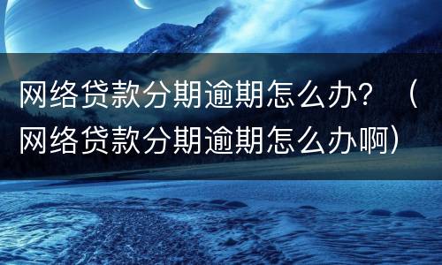 网络贷款分期逾期怎么办？（网络贷款分期逾期怎么办啊）