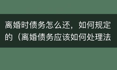离婚时债务怎么还，如何规定的（离婚债务应该如何处理法律规定）