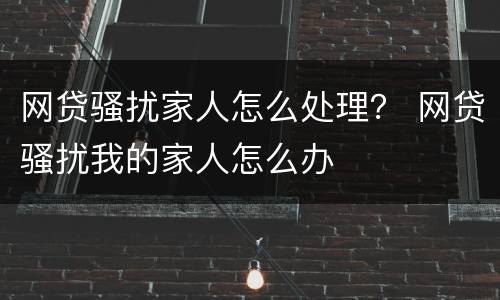 网贷骚扰家人怎么处理？ 网贷骚扰我的家人怎么办