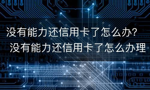 没有能力还信用卡了怎么办？ 没有能力还信用卡了怎么办理