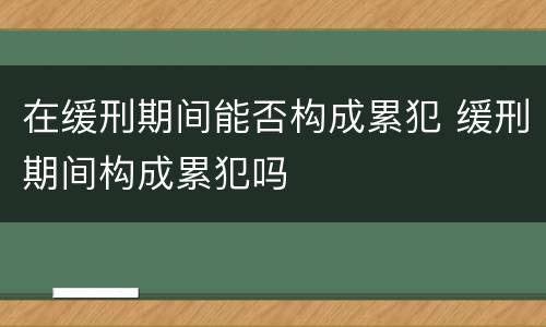 在缓刑期间能否构成累犯 缓刑期间构成累犯吗