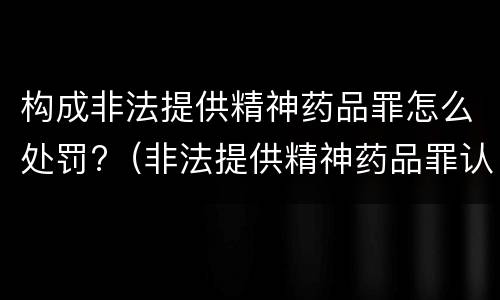 构成非法提供精神药品罪怎么处罚?（非法提供精神药品罪认定）