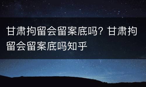 甘肃拘留会留案底吗? 甘肃拘留会留案底吗知乎