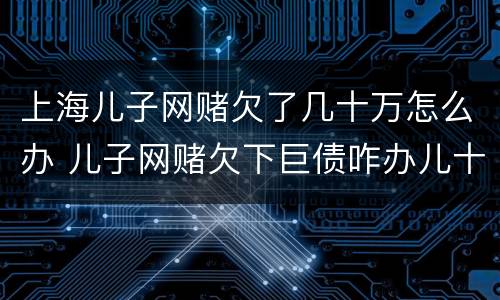 上海儿子网赌欠了几十万怎么办 儿子网赌欠下巨债咋办儿十坐牢可以不还吗