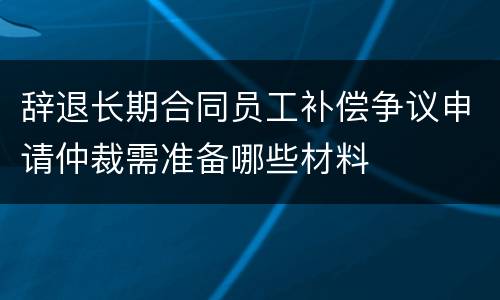 辞退长期合同员工补偿争议申请仲裁需准备哪些材料