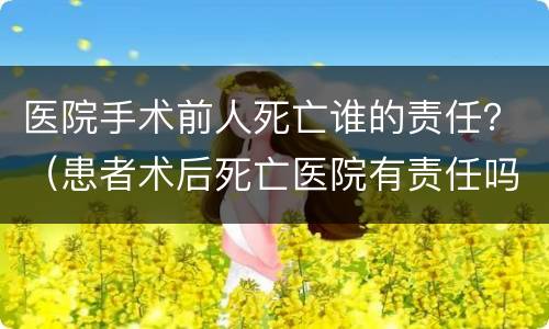 医院手术前人死亡谁的责任？（患者术后死亡医院有责任吗）