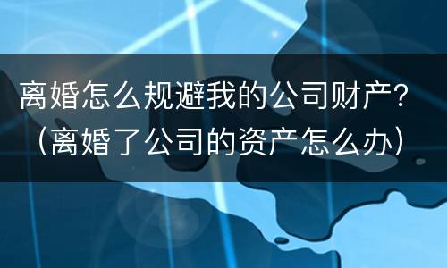 离婚怎么规避我的公司财产？（离婚了公司的资产怎么办）