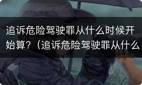 追诉危险驾驶罪从什么时候开始算?（追诉危险驾驶罪从什么时候开始算的）