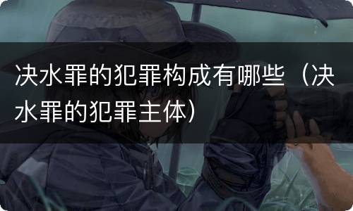 决水罪的犯罪构成有哪些（决水罪的犯罪主体）