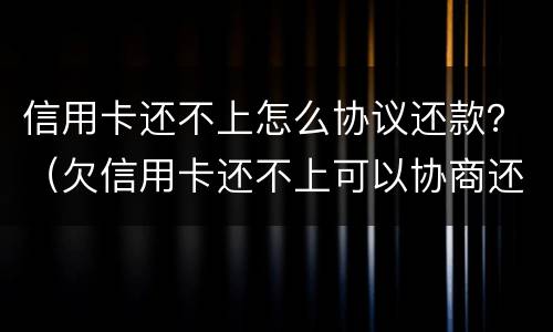 信用卡还不上怎么协议还款？（欠信用卡还不上可以协商还款吗）