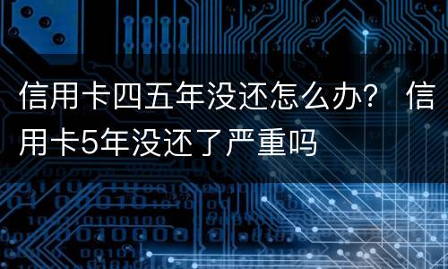 信用卡四五年没还怎么办？ 信用卡5年没还了严重吗