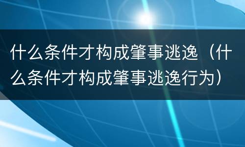 什么条件才构成肇事逃逸（什么条件才构成肇事逃逸行为）