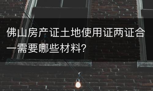 佛山房产证土地使用证两证合一需要哪些材料？