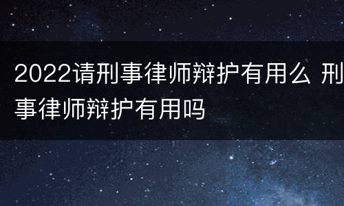 2022请刑事律师辩护有用么 刑事律师辩护有用吗