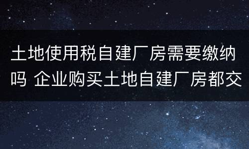 土地使用税自建厂房需要缴纳吗 企业购买土地自建厂房都交哪些税