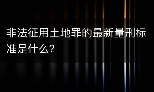 非法征用土地罪的最新量刑标准是什么？