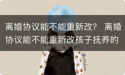 离婚协议能不能重新改？ 离婚协议能不能重新改孩子抚养的问题