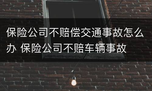 保险公司不赔偿交通事故怎么办 保险公司不赔车辆事故