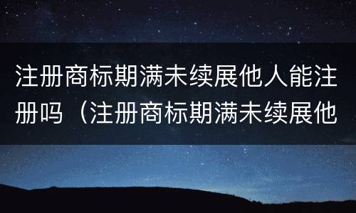 注册商标期满未续展他人能注册吗（注册商标期满未续展他人能注册吗）