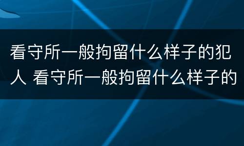 看守所一般拘留什么样子的犯人 看守所一般拘留什么样子的犯人呢