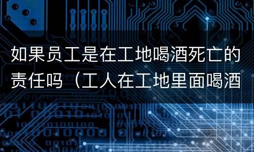 如果员工是在工地喝酒死亡的责任吗（工人在工地里面喝酒出了事）