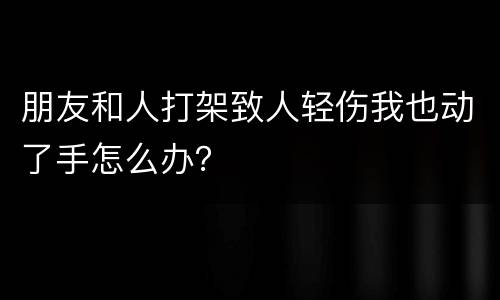朋友和人打架致人轻伤我也动了手怎么办？