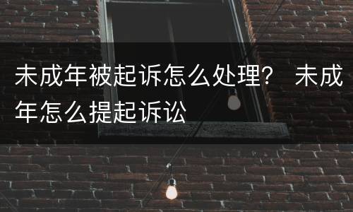 未成年被起诉怎么处理？ 未成年怎么提起诉讼