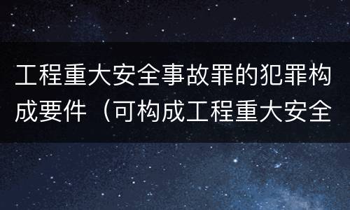 工程重大安全事故罪的犯罪构成要件（可构成工程重大安全事故罪的是）