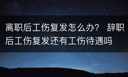 离职后工伤复发怎么办？ 辞职后工伤复发还有工伤待遇吗