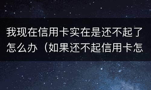 我现在信用卡实在是还不起了怎么办（如果还不起信用卡怎么办）