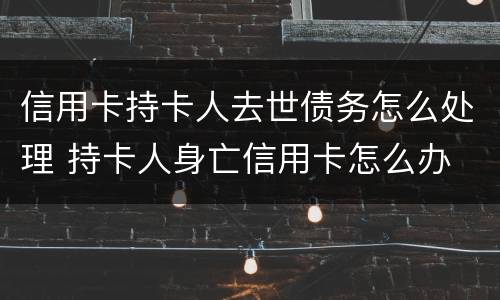 信用卡持卡人去世债务怎么处理 持卡人身亡信用卡怎么办